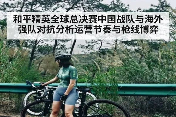 和平精英全球总决赛中国战队与海外强队对抗分析运营节奏与枪线博弈