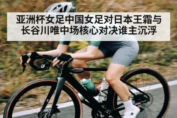 亚洲杯女足中国女足对日本王霜与长谷川唯中场核心对决谁主沉浮
